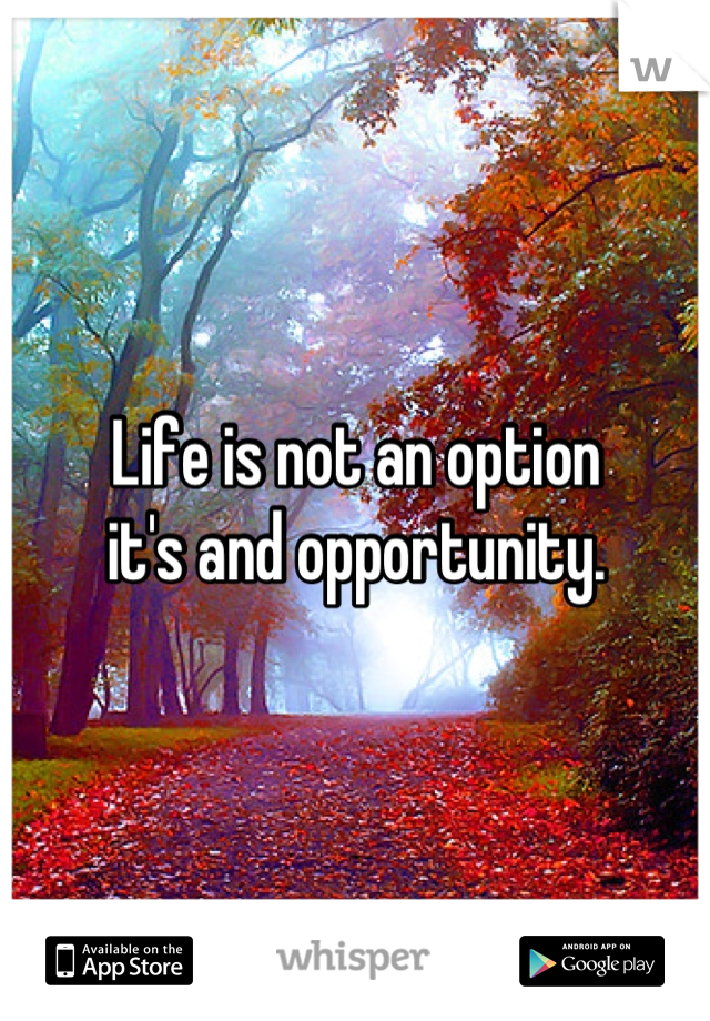 Life is not an option 
it's and opportunity.