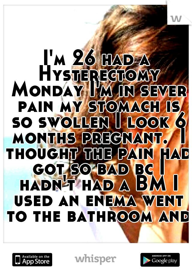 I'm 26 had a Hysterectomy Monday I'm in sever pain my stomach is so swollen I look 6 months pregnant.  I thought the pain had got so bad bc I hadn't had a BM I used an enema went to the bathroom and 