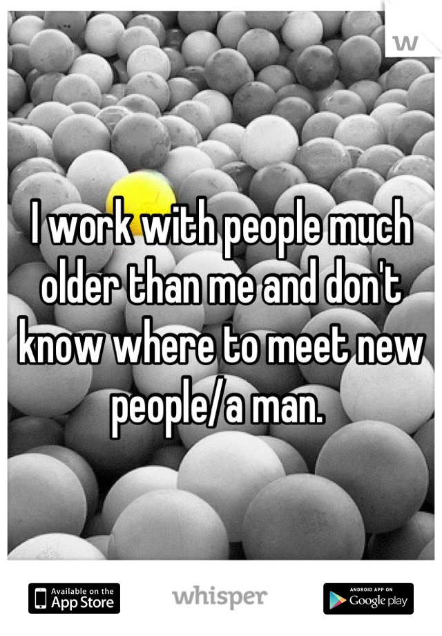 I work with people much older than me and don't know where to meet new people/a man. 