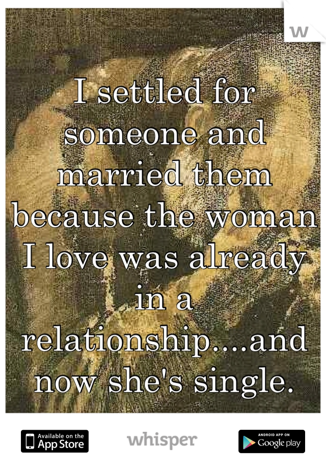 I settled for someone and married them because the woman I love was already in a relationship....and now she's single.