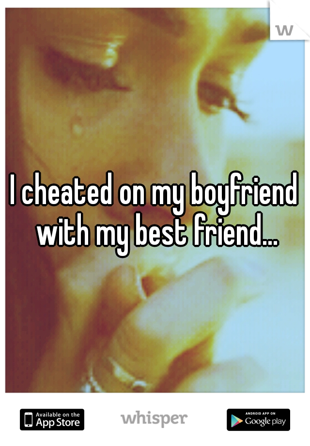 I cheated on my boyfriend with my best friend...