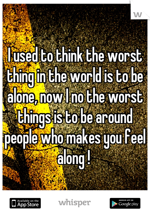 I used to think the worst thing in the world is to be alone, now I no the worst things is to be around people who makes you feel along ! 