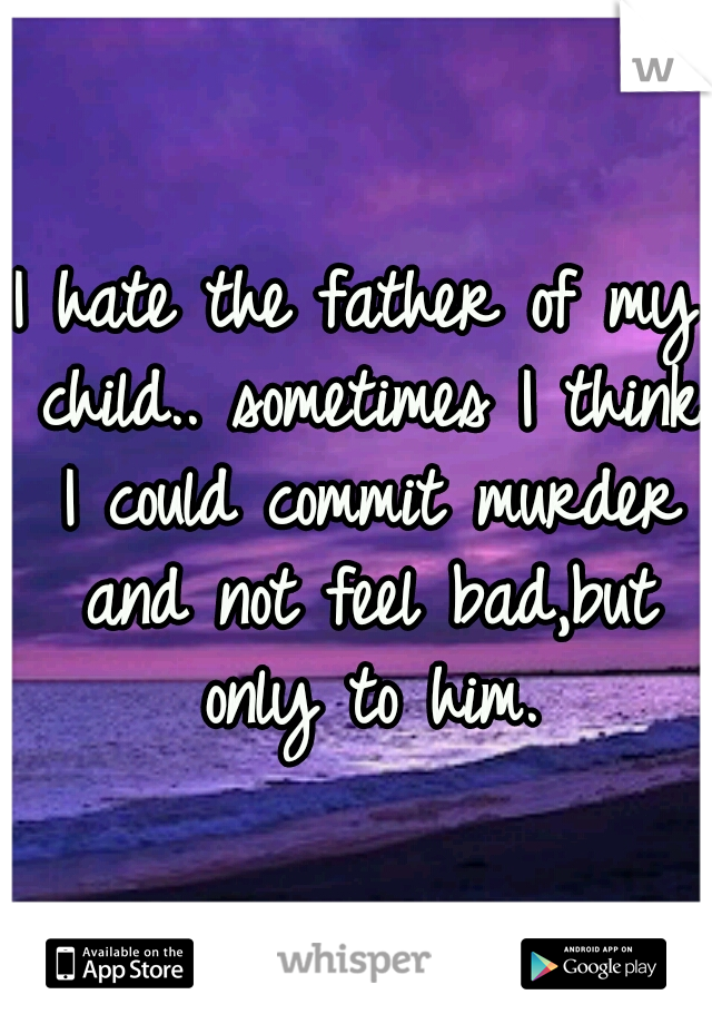 I hate the father of my child.. sometimes I think I could commit murder and not feel bad,but only to him.