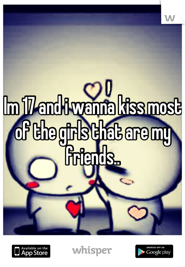 Im 17 and i wanna kiss most of the girls that are my friends..
