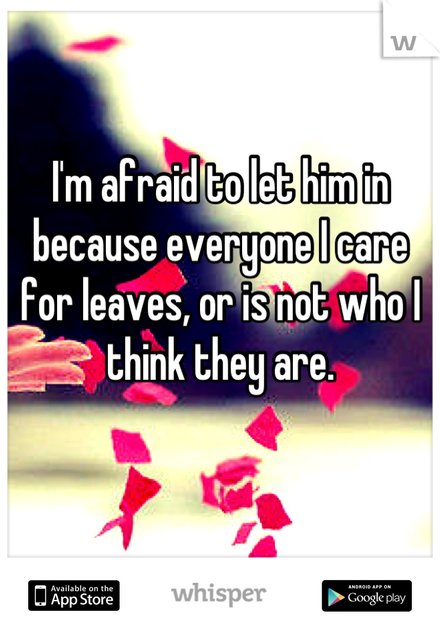 I'm afraid to let him in because everyone I care for leaves, or is not who I think they are.