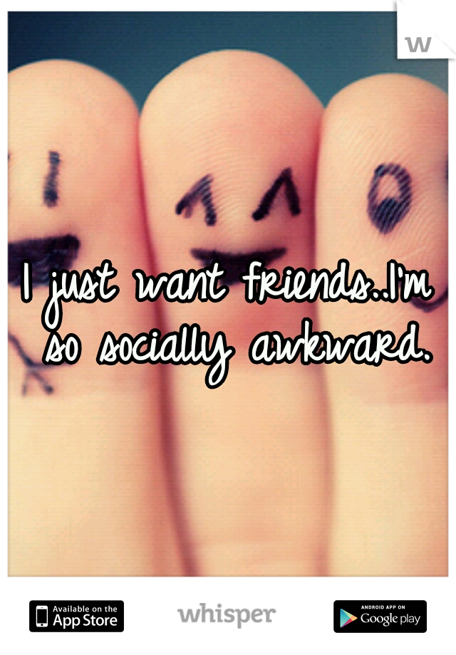I just want friends..I'm so socially awkward.
