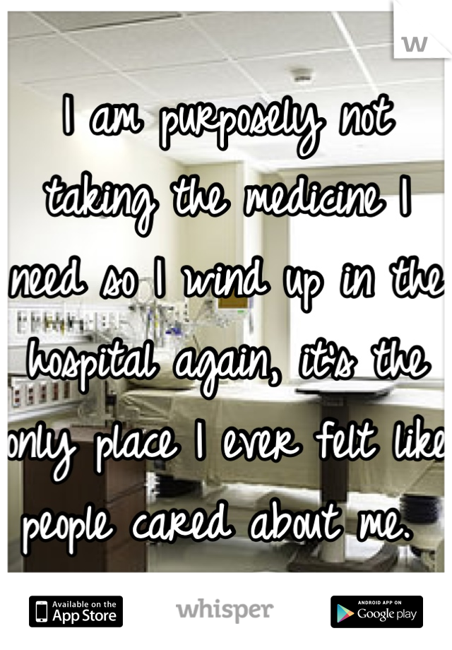 I am purposely not taking the medicine I need so I wind up in the hospital again, it's the only place I ever felt like people cared about me. 