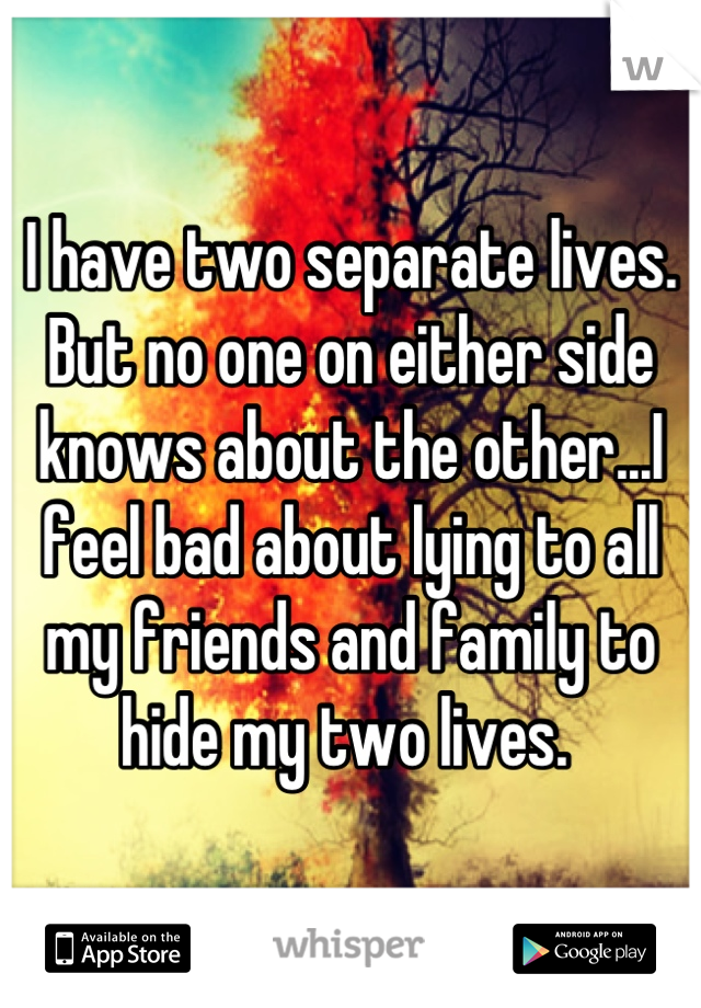 I have two separate lives. But no one on either side knows about the other...I feel bad about lying to all my friends and family to hide my two lives. 