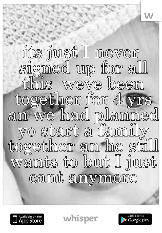 its just I never signed up for all this  weve been together for 4 yrs an we had planned yo start a family together an he still wants to but I just cant anymore