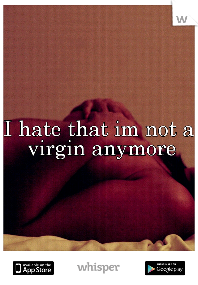 I hate that im not a virgin anymore