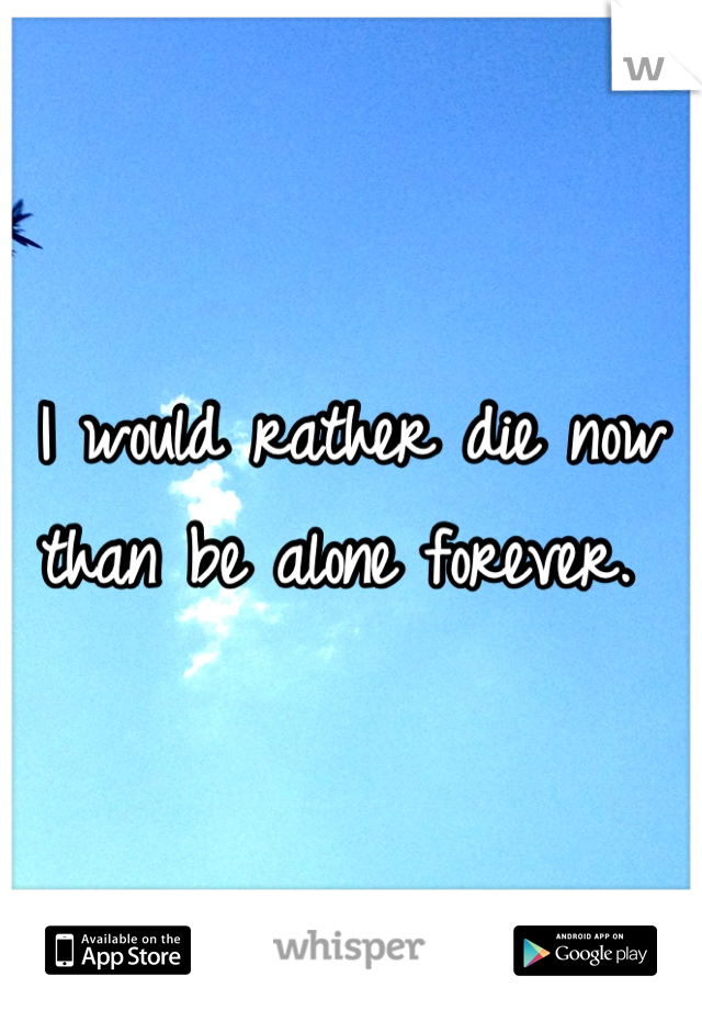 I would rather die now than be alone forever. 