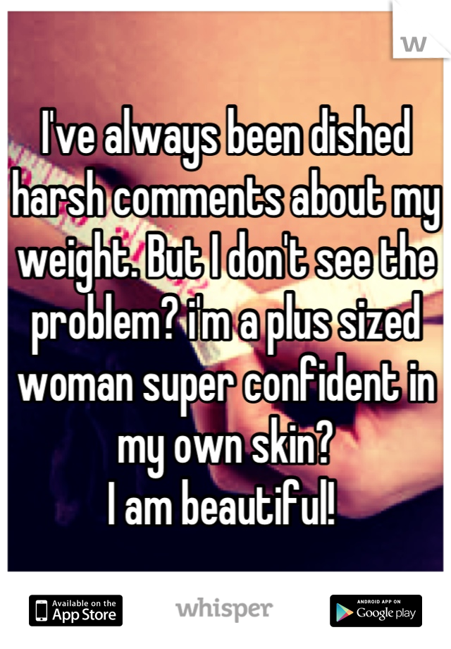 I've always been dished harsh comments about my weight. But I don't see the problem? i'm a plus sized woman super confident in my own skin?
I am beautiful! 