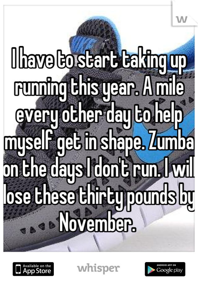 I have to start taking up running this year. A mile every other day to help myself get in shape. Zumba on the days I don't run. I will lose these thirty pounds by November. 
