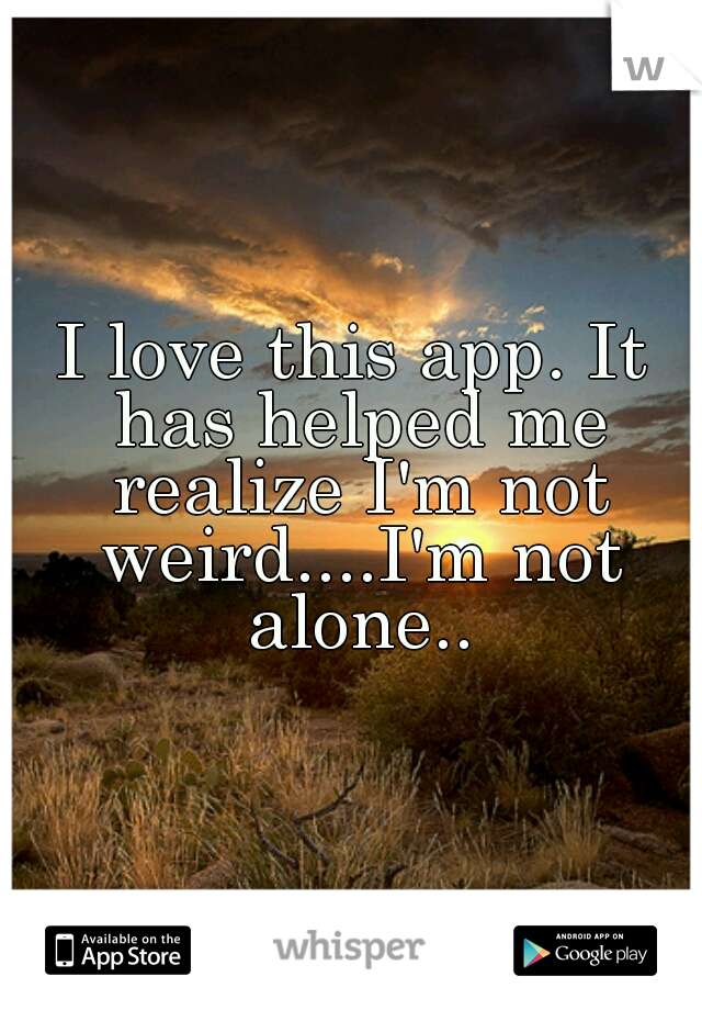 I love this app. It has helped me realize I'm not weird....I'm not alone..