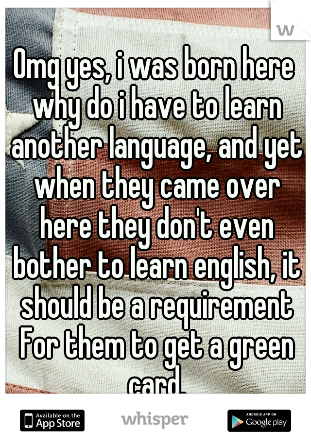 Omg yes, i was born here why do i have to learn another language, and yet when they came over here they don't even bother to learn english, it should be a requirement For them to get a green card.