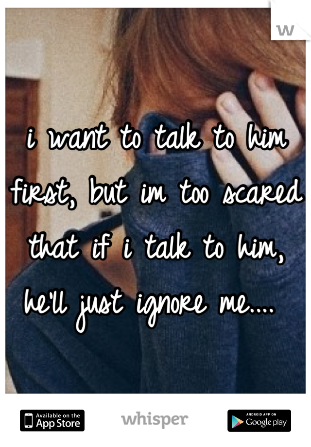 i want to talk to him first, but im too scared that if i talk to him, he'll just ignore me.... 