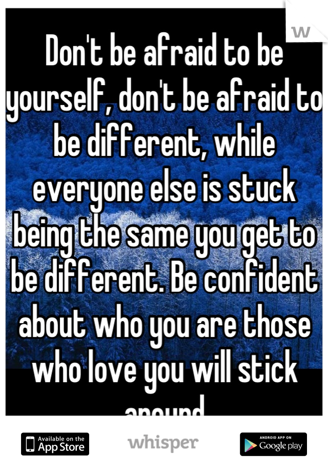 Don't be afraid to be yourself, don't be afraid to be different, while everyone else is stuck being the same you get to be different. Be confident about who you are those who love you will stick around