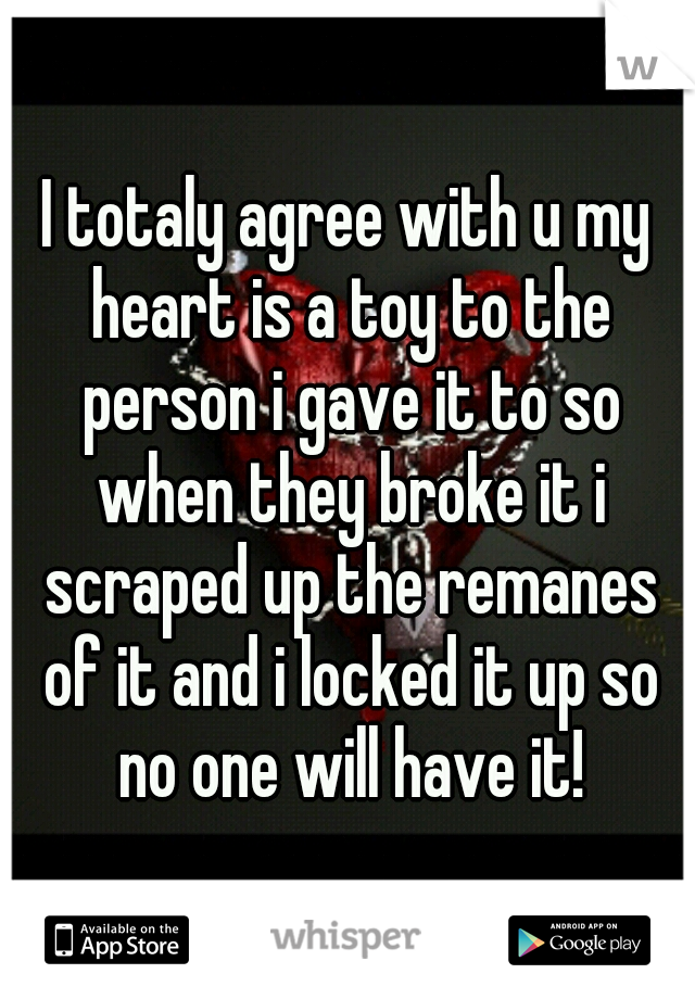 I totaly agree with u my heart is a toy to the person i gave it to so when they broke it i scraped up the remanes of it and i locked it up so no one will have it!