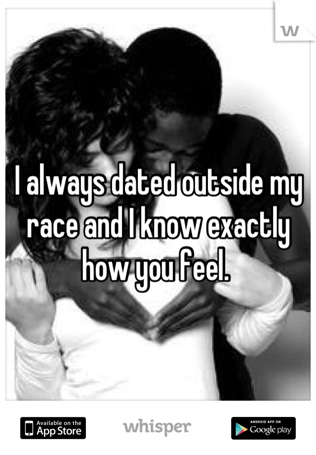 I always dated outside my race and I know exactly how you feel. 