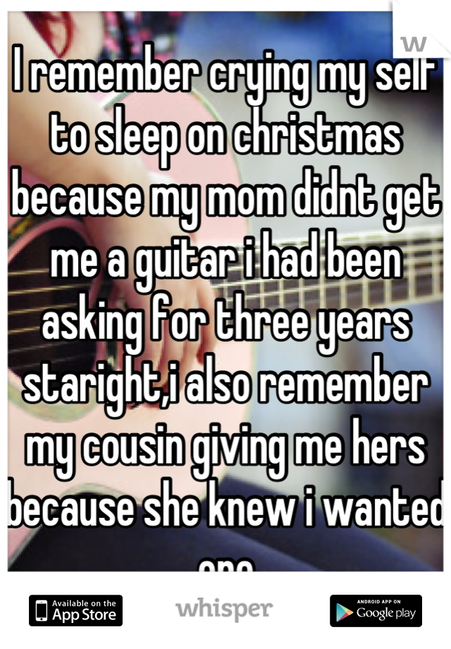 I remember crying my self to sleep on christmas because my mom didnt get me a guitar i had been asking for three years staright,i also remember my cousin giving me hers because she knew i wanted one