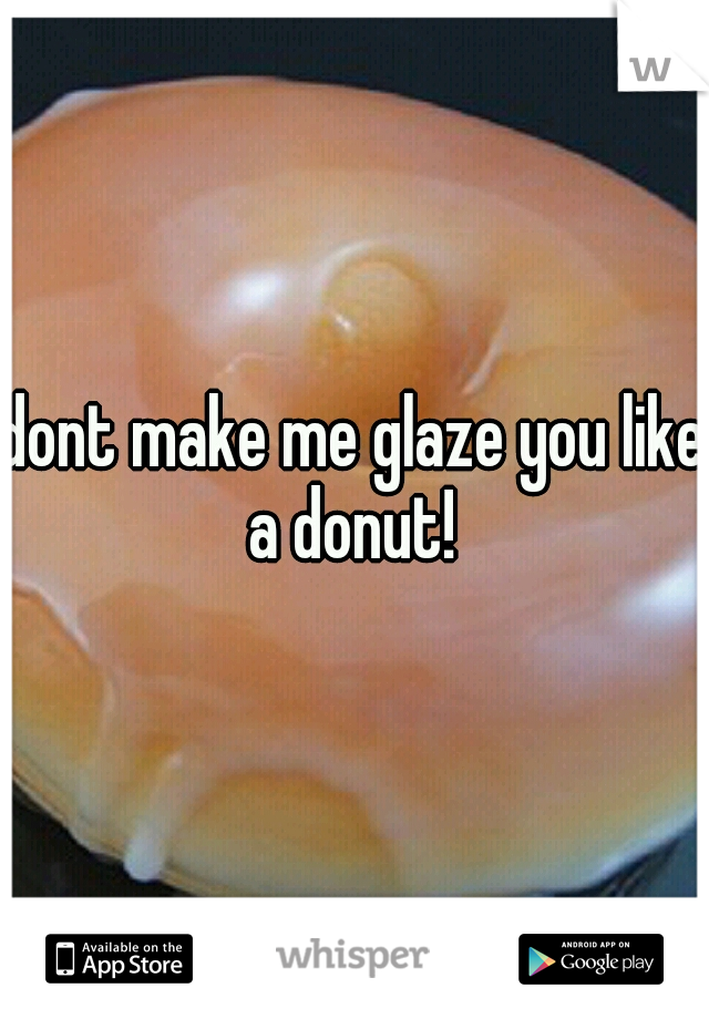 dont make me glaze you like a donut! 