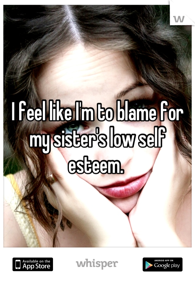 I feel like I'm to blame for my sister's low self esteem. 