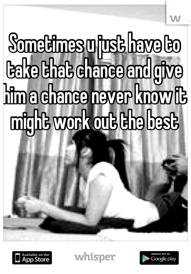 Sometimes u just have to take that chance and give him a chance never know it might work out the best