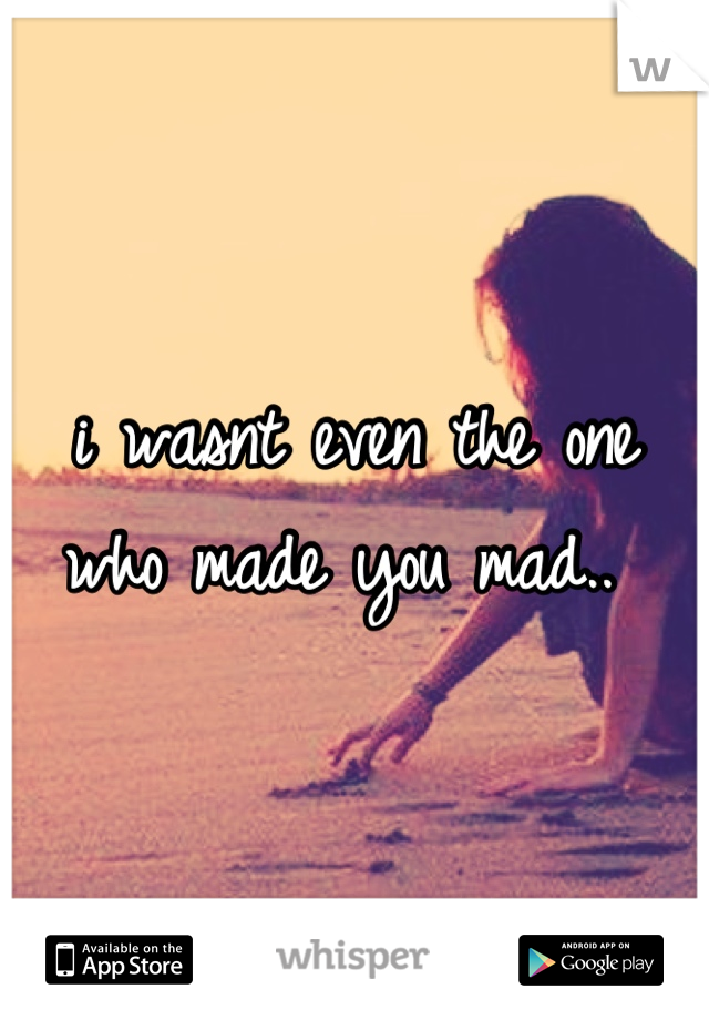 i wasnt even the one who made you mad.. 