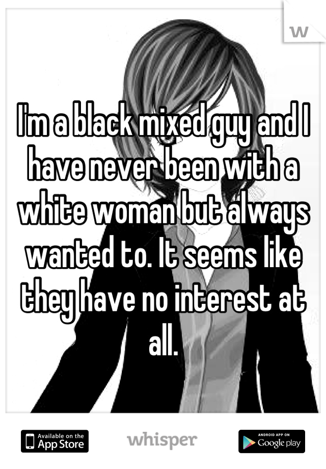 I'm a black mixed guy and I have never been with a white woman but always wanted to. It seems like they have no interest at all.