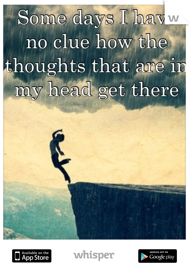 Some days I have no clue how the thoughts that are in my head get there