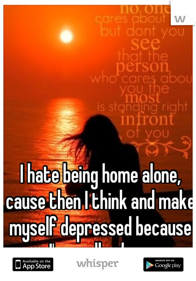 I hate being home alone, cause then I think and make myself depressed because I'm really alone 