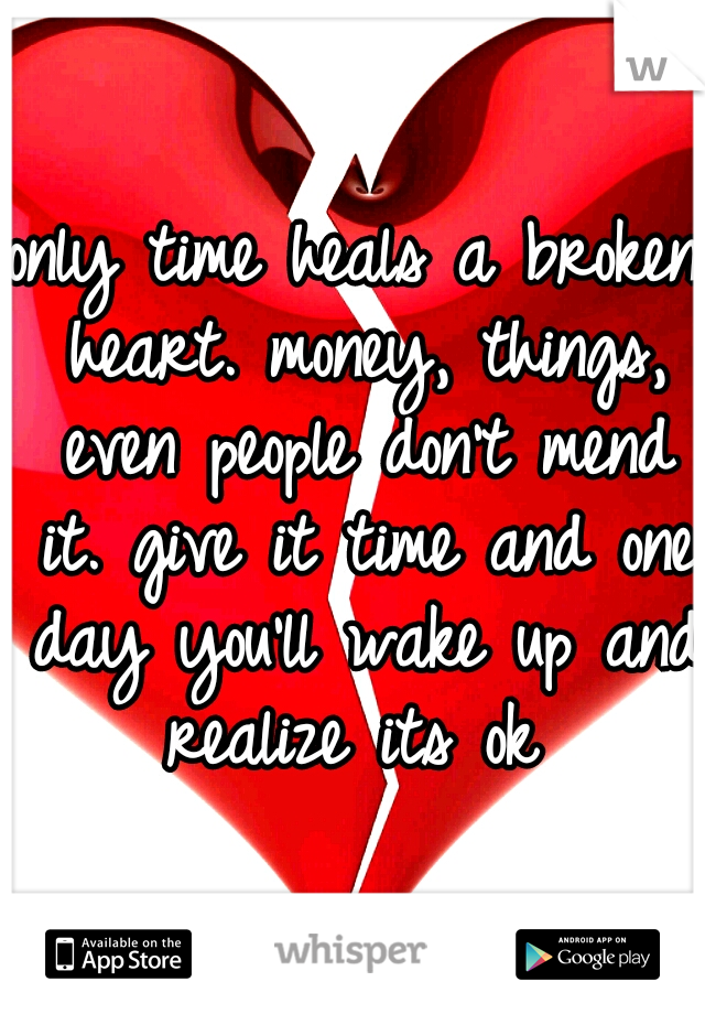only time heals a broken heart. money, things, even people don't mend it. give it time and one day you'll wake up and realize its ok 