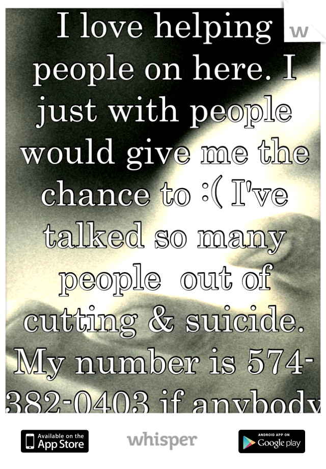 I love helping people on here. I just with people would give me the chance to :( I've talked so many people  out of cutting & suicide. My number is 574-382-0403 if anybody needs me