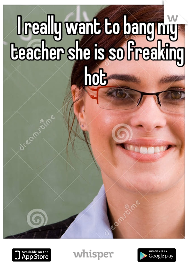 I really want to bang my teacher she is so freaking hot 