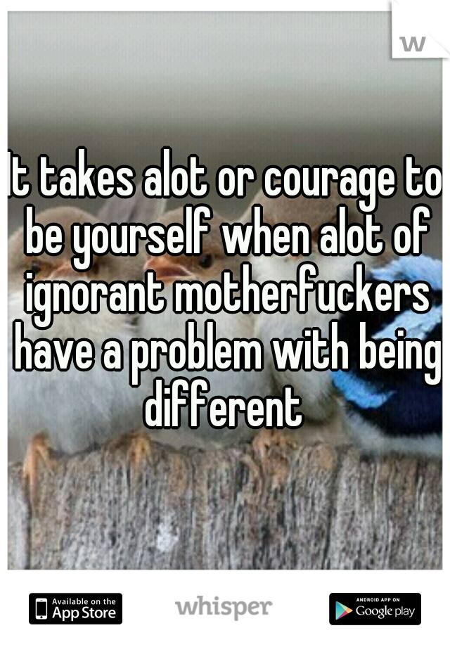 It takes alot or courage to be yourself when alot of ignorant motherfuckers have a problem with being different 