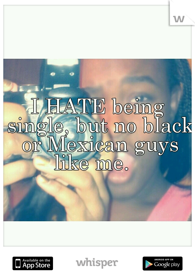 I HATE being single, but no black or Mexican guys like me.   