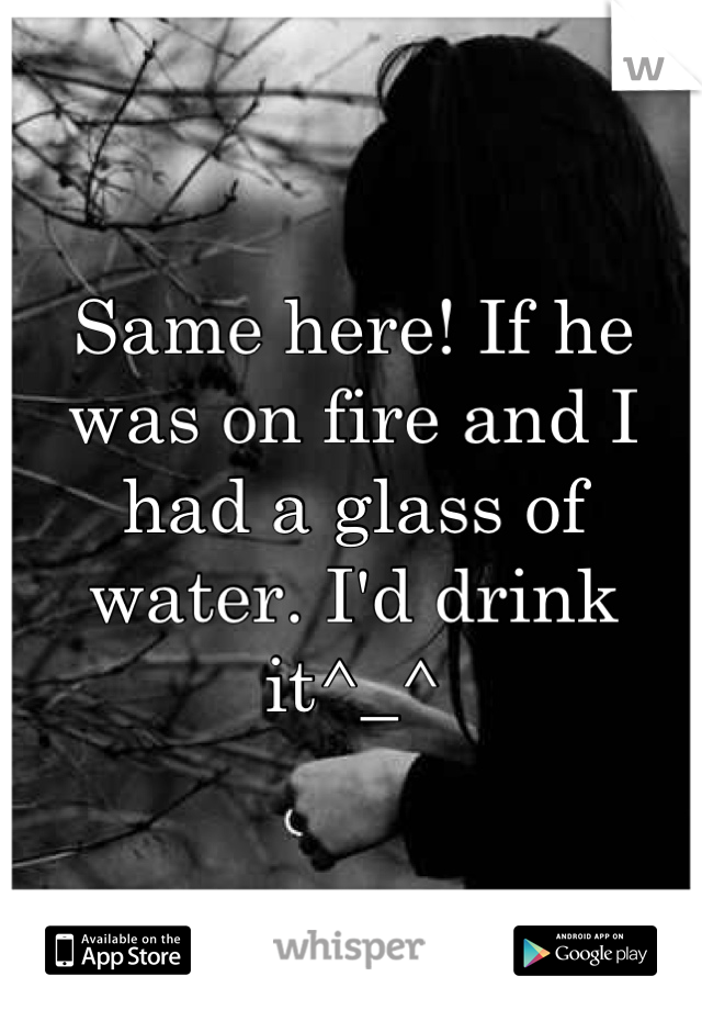 Same here! If he was on fire and I had a glass of water. I'd drink it^_^