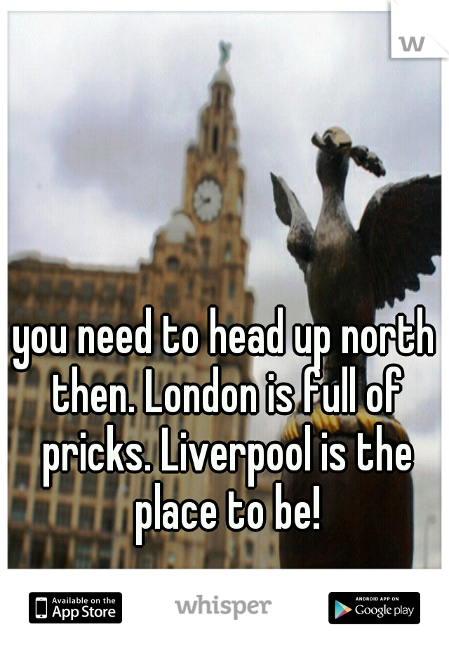 you need to head up north then. London is full of pricks. Liverpool is the place to be!