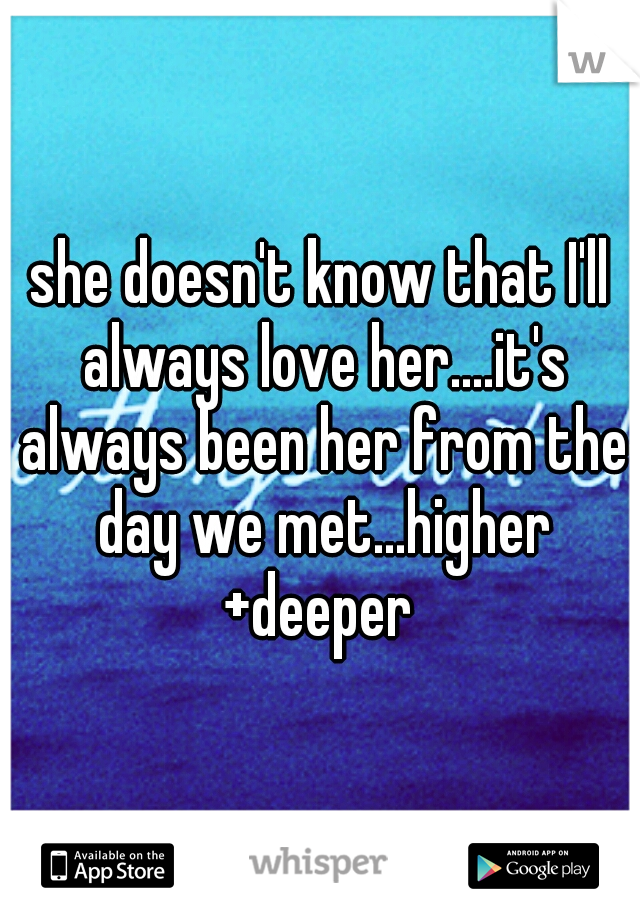 she doesn't know that I'll always love her....it's always been her from the day we met...higher +deeper 