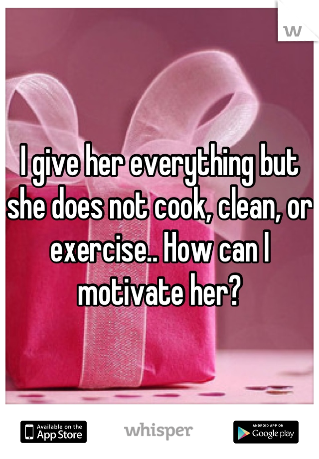 I give her everything but she does not cook, clean, or exercise.. How can I motivate her?