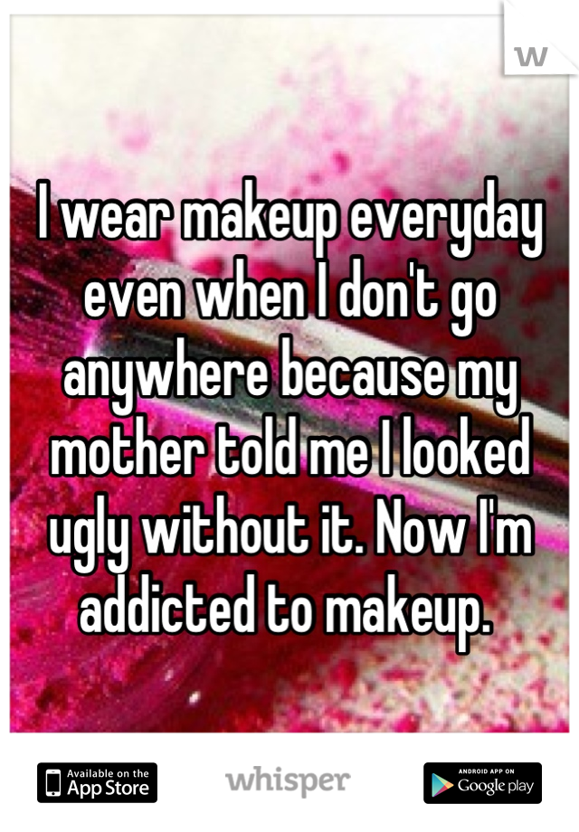 I wear makeup everyday even when I don't go anywhere because my mother told me I looked ugly without it. Now I'm addicted to makeup. 