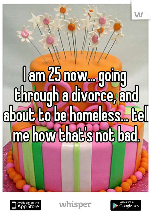 I am 25 now... going through a divorce, and about to be homeless... tell me how that's not bad.