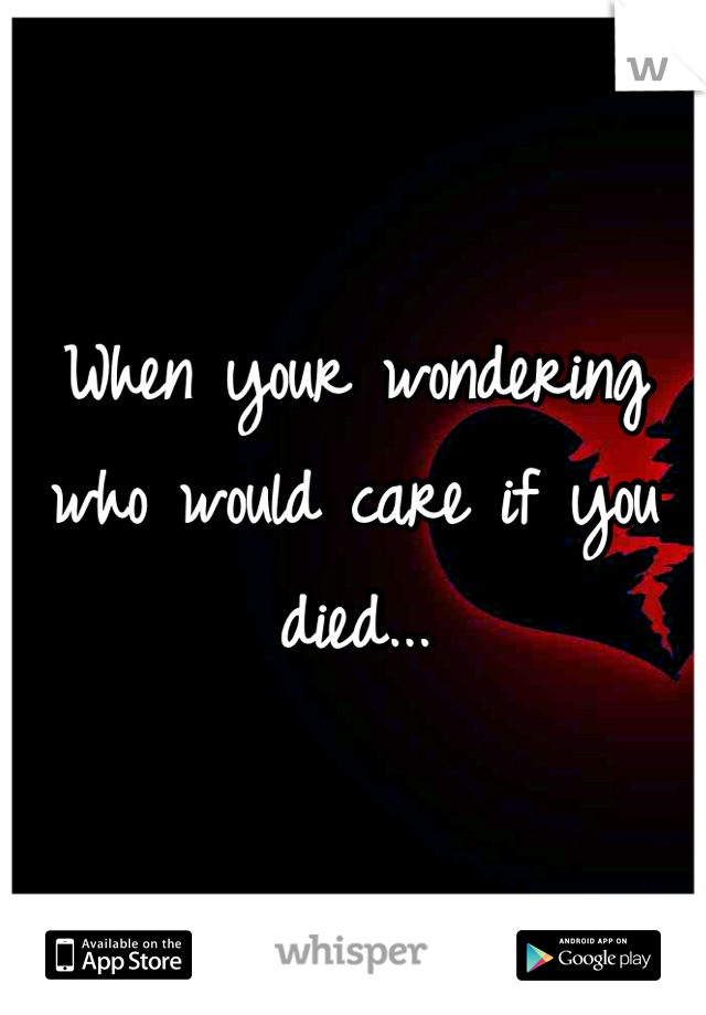When your wondering who would care if you died...
