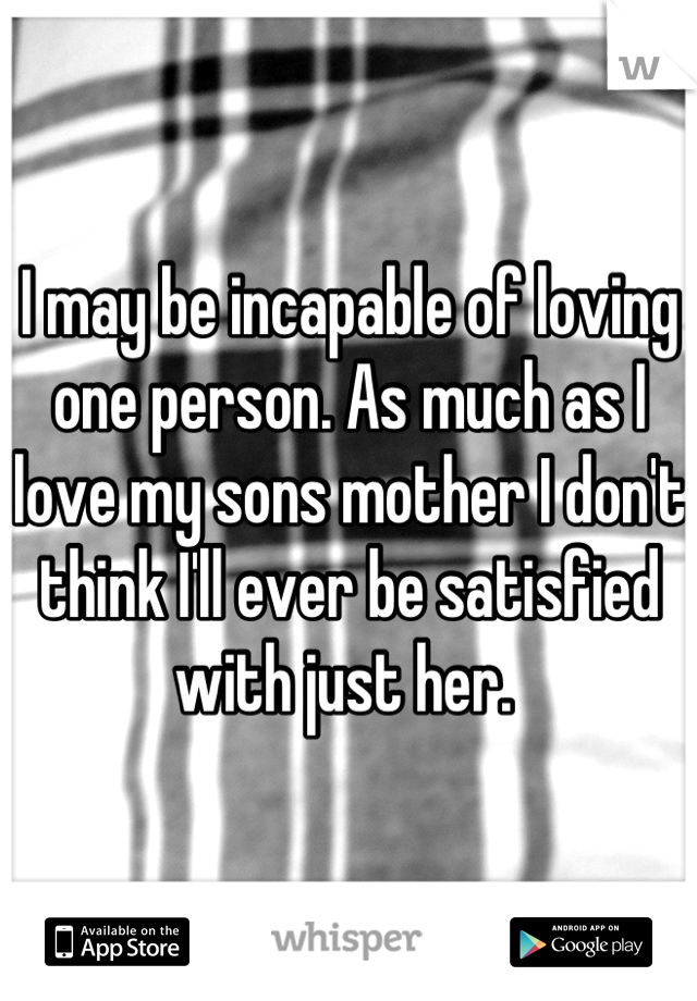 I may be incapable of loving one person. As much as I love my sons mother I don't think I'll ever be satisfied with just her. 