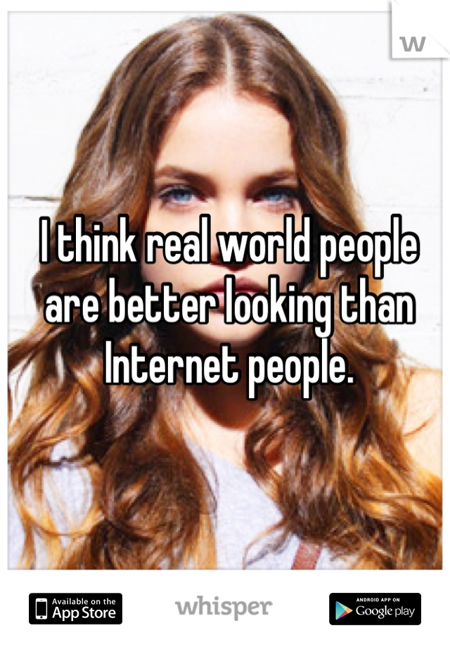 I think real world people are better looking than Internet people.