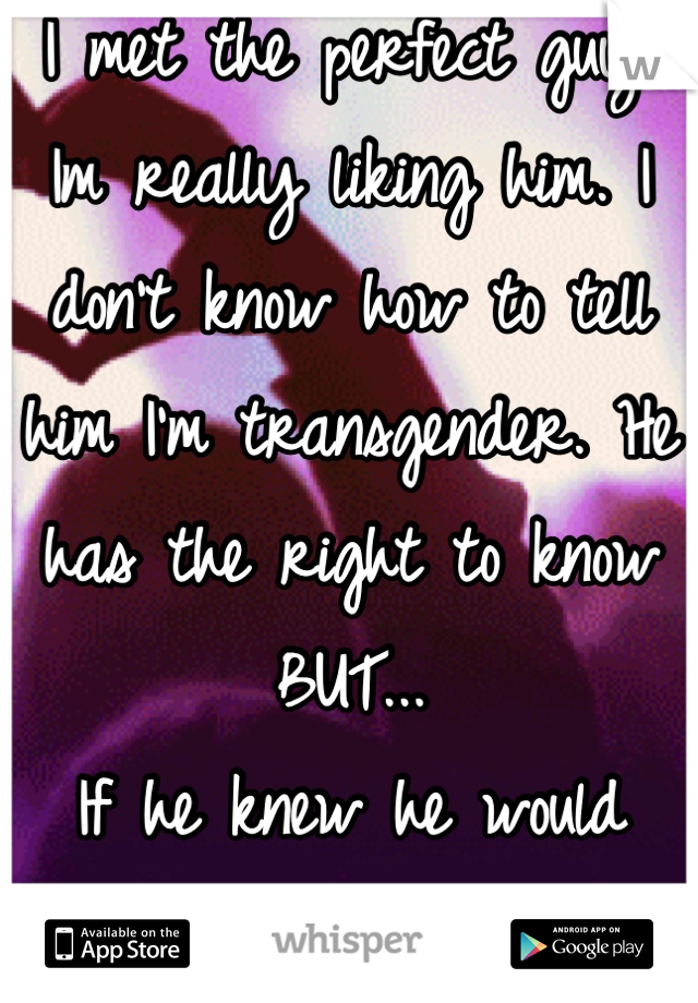 I met the perfect guy. Im really liking him. I don't know how to tell him I'm transgender. He has the right to know BUT... 
If he knew he would leave me.