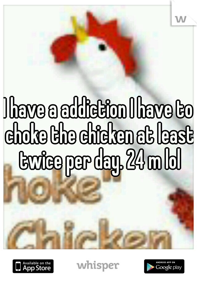 I have a addiction I have to choke the chicken at least twice per day. 24 m lol