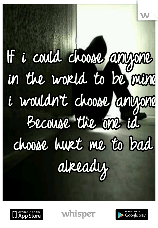 If i could choose anyone in the world to be mine i wouldn't choose anyone Becouse the one id choose hurt me to bad already