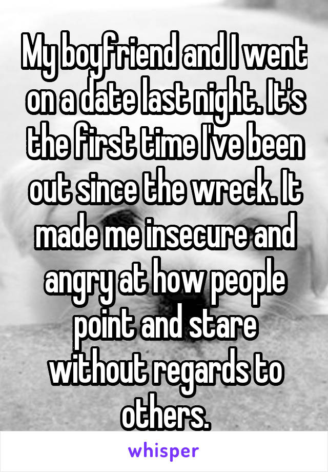 My boyfriend and I went on a date last night. It's the first time I've been out since the wreck. It made me insecure and angry at how people point and stare without regards to others.