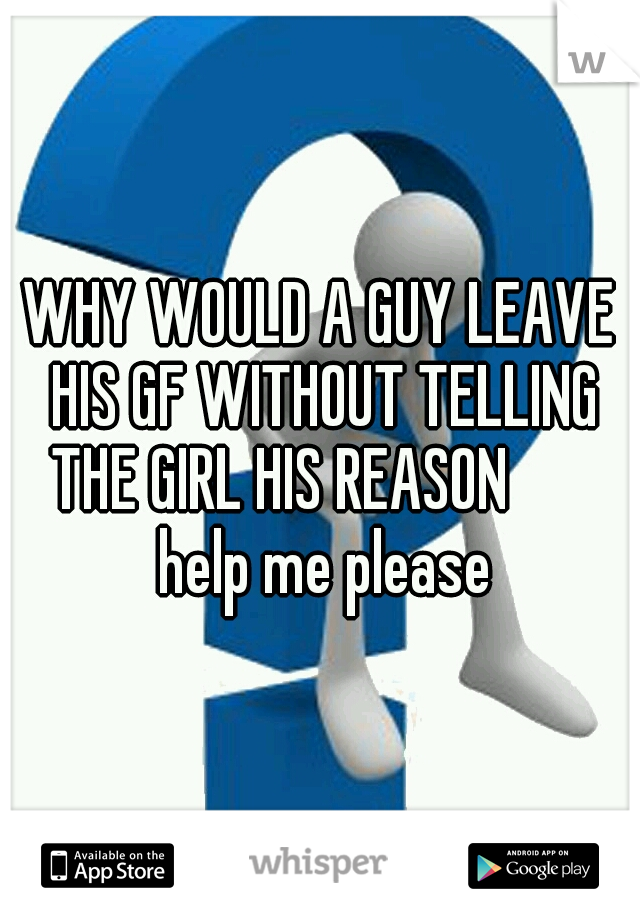 WHY WOULD A GUY LEAVE HIS GF WITHOUT TELLING THE GIRL HIS REASON        help me please
